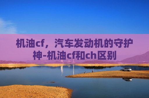 机油cf，汽车发动机的守护神-机油cf和ch区别