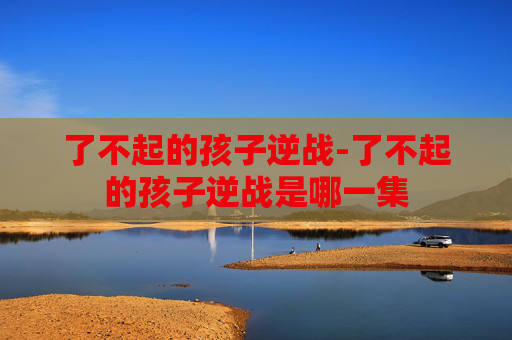 了不起的孩子逆战-了不起的孩子逆战是哪一集