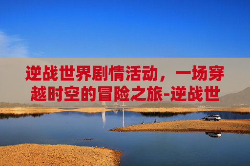 逆战世界剧情活动，一场穿越时空的冒险之旅-逆战世界观剧情站地址