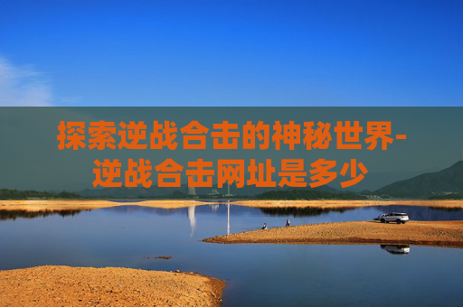探索逆战合击的神秘世界-逆战合击网址是多少