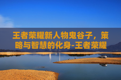 王者荣耀新人物鬼谷子，策略与智慧的化身-王者荣耀新英雄鬼谷子
