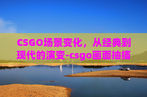 CSGO场景变化，从经典到现代的演变-csgo画面抽搐颤动怎么回事