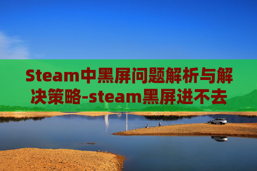 Steam中黑屏问题解析与解决策略-steam黑屏进不去
