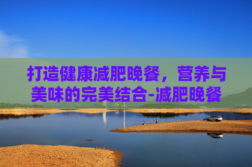 打造健康减肥晚餐，营养与美味的完美结合-减肥晚餐怎么吃合理