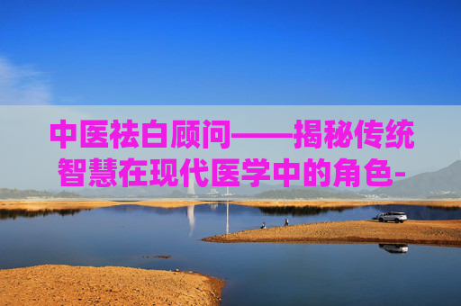 中医祛白顾问——揭秘传统智慧在现代医学中的角色-中医祛白顾问是谁