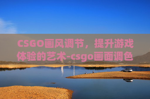 CSGO画风调节，提升游戏体验的艺术-csgo画面调色推荐