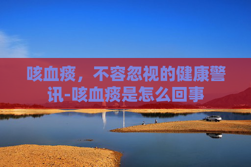 咳血痰，不容忽视的健康警讯-咳血痰是怎么回事