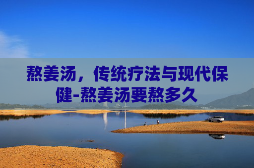熬姜汤，传统疗法与现代保健-熬姜汤要熬多久