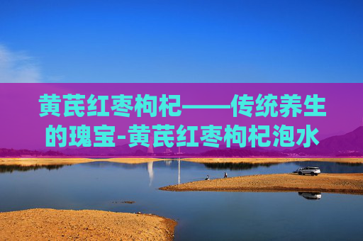 黄芪红枣枸杞——传统养生的瑰宝-黄芪红枣枸杞泡水功效