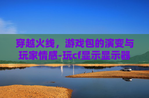 穿越火线，游戏包的演变与玩家情感-玩cf显示显示器驱动程序