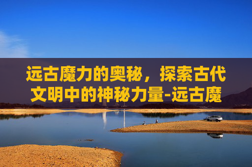 远古魔力的奥秘，探索古代文明中的神秘力量-远古魔力上限提升