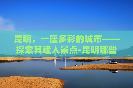 昆明，一座多彩的城市——探索其迷人景点-昆明哪些地方好玩最适合旅游