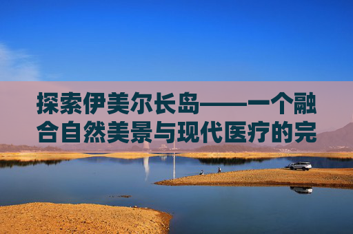 探索伊美尔长岛——一个融合自然美景与现代医疗的完美之地-伊美尔长岛电话