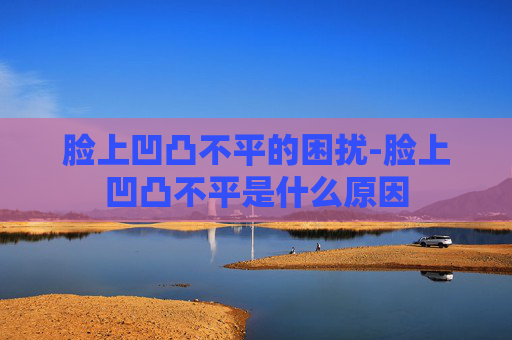 脸上凹凸不平的困扰-脸上凹凸不平是什么原因