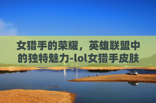 女猎手的荣耀，英雄联盟中的独特魅力-lol女猎手皮肤能买吗
