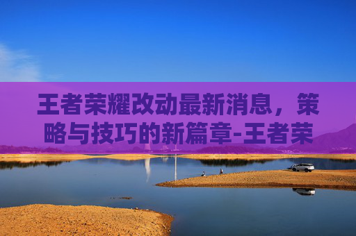 王者荣耀改动最新消息，策略与技巧的新篇章-王者荣耀改动最新消息在哪看