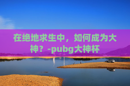 在绝地求生中，如何成为大神？-pubg大神杯