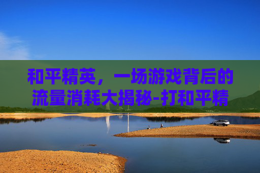 和平精英，一场游戏背后的流量消耗大揭秘-打和平精英耗费流量多吗知乎