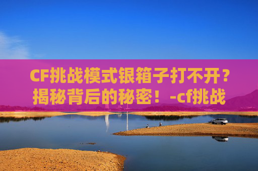 CF挑战模式银箱子打不开？揭秘背后的秘密！-cf挑战模式打到最后卡掉线