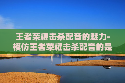 王者荣耀击杀配音的魅力-模仿王者荣耀击杀配音的是谁