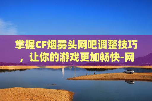 掌握CF烟雾头网吧调整技巧，让你的游戏更加畅快-网吧cf新版怎么调烟雾头