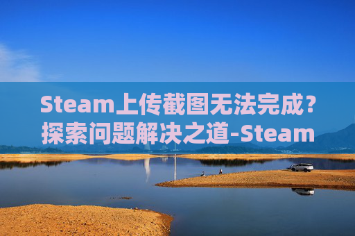 Steam上传截图无法完成？探索问题解决之道-Steam上传截图有什么用