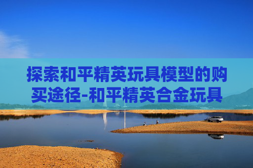 探索和平精英玩具模型的购买途径-和平精英合金玩具模型