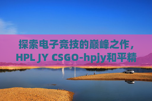 探索电子竞技的巅峰之作，HPL JY CSGO-hpjy和平精英地铁逃生