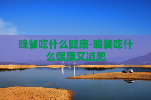 晚餐吃什么健康-晚餐吃什么健康又减肥