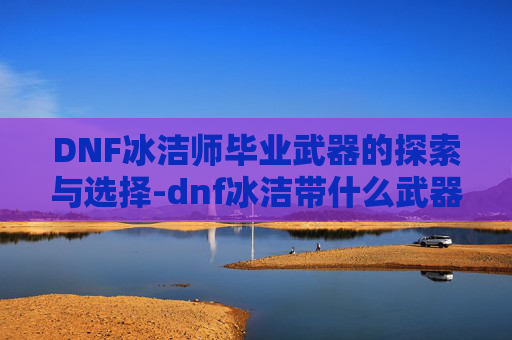 DNF冰洁师毕业武器的探索与选择-dnf冰洁带什么武器好