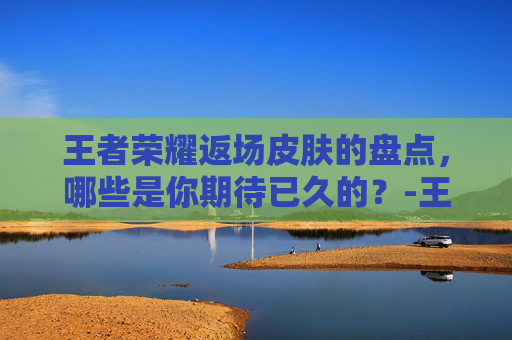 王者荣耀返场皮肤的盘点，哪些是你期待已久的？-王者荣耀2026返场皮肤有哪些