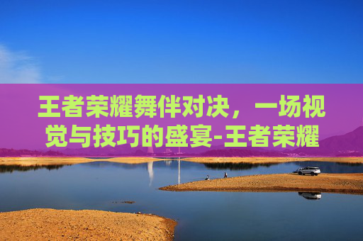 王者荣耀舞伴对决，一场视觉与技巧的盛宴-王者荣耀舞伴对决怎么玩