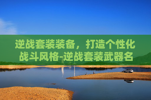 逆战套装装备，打造个性化战斗风格-逆战套装武器名称大全