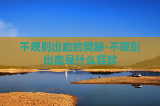 不规则出血的奥秘-不规则出血是什么症状