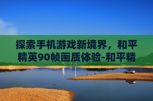 探索手机游戏新境界，和平精英90帧画质体验-和平精英90帧画质手机版