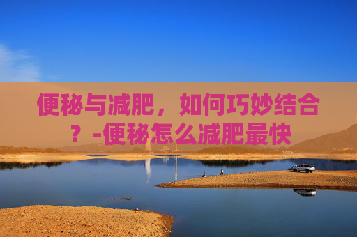 便秘与减肥，如何巧妙结合？-便秘怎么减肥最快