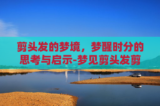 剪头发的梦境，梦醒时分的思考与启示-梦见剪头发剪短了