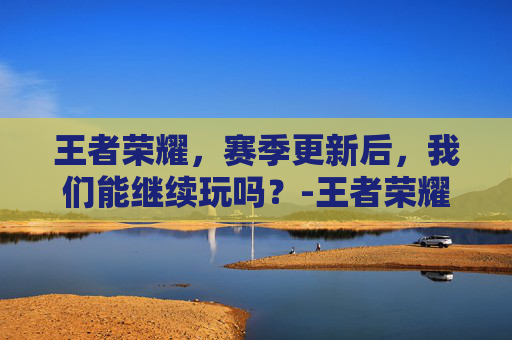 王者荣耀，赛季更新后，我们能继续玩吗？-王者荣耀赛季更新能玩不