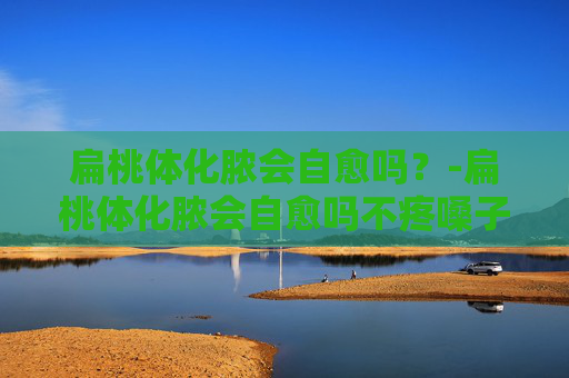 扁桃体化脓会自愈吗？-扁桃体化脓会自愈吗不疼嗓子
