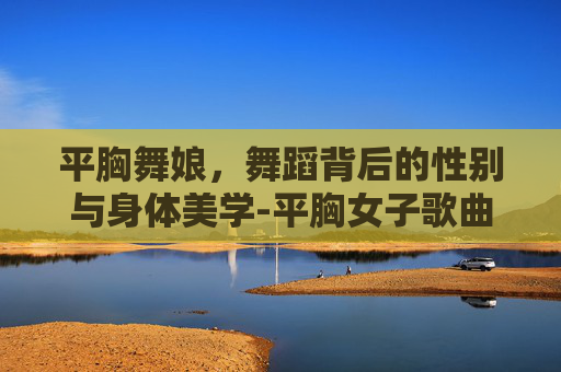 平胸舞娘,舞蹈背后的性别与身体美学-平胸女子歌曲 平胸舞娘,舞蹈背后的性别与身体美学-平胸女子歌曲