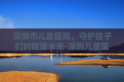 深圳市儿童医院，守护孩子们的健康未来-深圳儿童医院坐地铁几号线