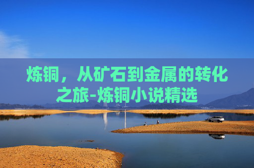 炼铜，从矿石到金属的转化之旅-炼铜小说精选