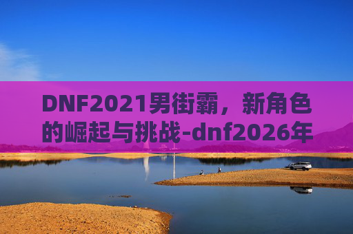 DNF2021男街霸，新角色的崛起与挑战-dnf2026年7月男街霸怎么样