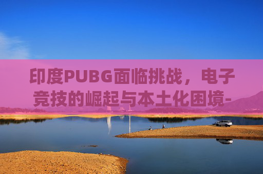印度PUBG面临挑战，电子竞技的崛起与本土化困境-印度pubg下载