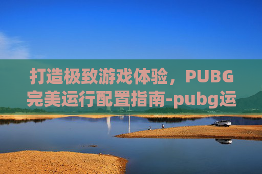 打造极致游戏体验，PUBG完美运行配置指南-pubg运行配置要求