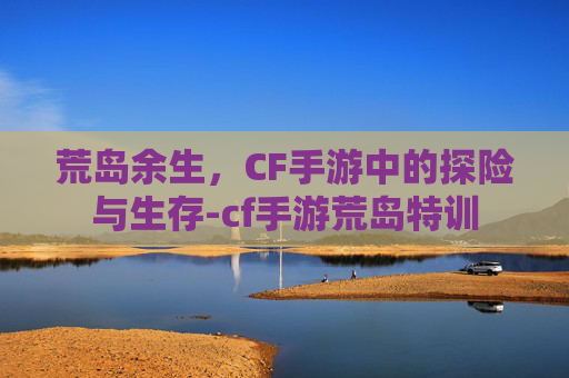 荒岛余生，CF手游中的探险与生存-cf手游荒岛特训