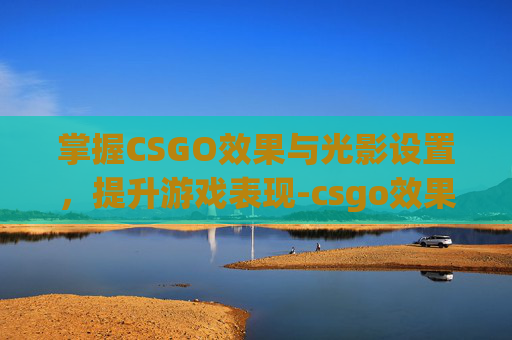 掌握CSGO效果与光影设置，提升游戏表现-csgo效果和光影设置区别