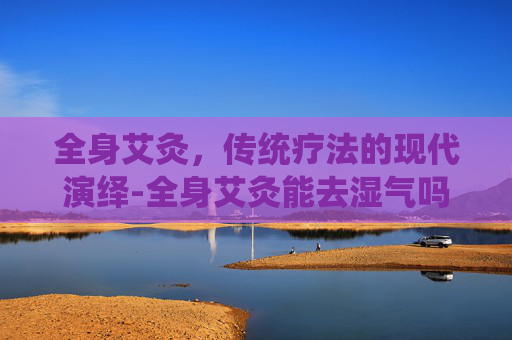 全身艾灸，传统疗法的现代演绎-全身艾灸能去湿气吗