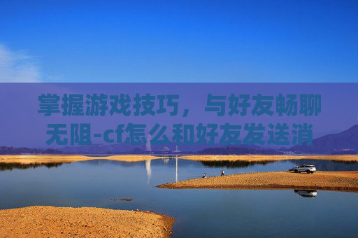 掌握游戏技巧，与好友畅聊无阻-cf怎么和好友发送消息聊天