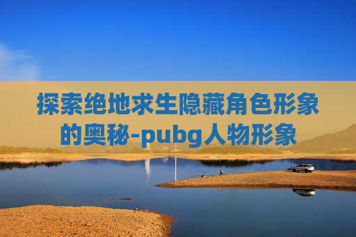 探索绝地求生隐藏角色形象的奥秘-pubg人物形象